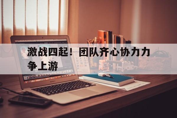 激战四起！团队齐心协力力争上游的简单介绍
